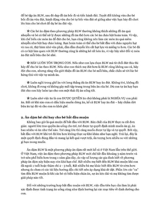 để bé tập ăn BLW, sau đó dẹp đồ ăn bốc đi và tiến hành đút. Tuyệt đối không vừa cho bé
bốc đồ ăn vừa đút, hành động vừa cho bé tự bốc vừa đút sẽ giống như việc bạn bày đồ choi
lên bàn cho bé choi để dụ bé ăn đút vậy.
Các bé ăn dặm theo phưong pháp BLW thường không thích những đồ ăn quá
nhuyễn và bé có thể xử lý được những đồ ăn thô hem các bé ăn cháo bột hoàn toàn. Vì vậy,
khi chế biến các món ăn để đút cho bé, bạn cũng không nên làm các món ăn quá mềm
nhuyễn như bột hay cháo loãng. Bạn hoàn toàn có thể cho bé bắt đầu vói cháo nguyên hạt
và rau củ, thịt băm nhỏ vừa phải, dần dần chuyển lên cắt hạt lựu và miếng to hon. Các bé đã
có cơ hội làm quen vói BLW thường cũng là những kẻ rất kén ăn, vì vậy hãy nhớ đổi vị món
ăn đút mỗi bữa cho bé nhé.
Vv HÃY LUÔN TÔN TRỌNG CON. Nếu như con lựa chọn BLW mà từ chối đút thìa thì
hãy để cho bé ăn theo BLW. Nếu như con thích mẹ đút hơn là BLW cũng không sao cả, hãy
đút cho con, nhưng cũng vẫn giói thiệu đồ ăn BLW cho bé mỗi bữa, chắc chắn sẽ tói lúc bé
hứng thú vói việc tự mình ăn.
n Luôn ngồi trong ghế ăn vói lưng thẳng dù ăn BLW hay ăn đút. Không tivi, không đồ
chơi, không đi rong và không gây mất tập trung trong bữa ăn của bé. Dù con tự ăn hay bạn
đút cho con hãy luôn tạo cho con một thái độ ăn uống tốt.
n Luôn nhớ việc ăn là con ĐƯỢCQUYỀNăn chứ không phải là NGHĨAvụ con phải
ăn. Bất cứ khi nào con có dấu hiệu muốn dừng ăn, kể cả BLW hay ăn đút - hãy chấm dứt
bữa ăn tại đó và cho con ra khỏi ghế.
2 . Ăn dặm bé chỉ huy cho bé bắt đầu muộn
Không bao giờ là quá muộn để bắt đầu vói BLW. Bản chất của BLW thực ra rất đơn
giản: người lớn trao quyền ăn uống cho trẻ, trẻ được tự quyết định mình muốn ăn gì, ăn
bao nhiêu và ăn như thế nào. Trẻ càng lớn thì càng muốn được tự lập và tự quyết. Bởi vậy,
bắt đầu vói BLW khi trẻ đã lớn hơn không thực sự khó khăn như bạn nghĩ. Trái lại, đây là
một quyết định đúng đắn và mang lại kết quả vượt trội, ấn tượng hơn nhiều so với những
gì bạn mong muốn.
Ăn dặm BLW là một phương pháp ăn dặm rất mới kể cả ở Việt Nam lẫn trên thế giói.
Ở Việt Nam, việc ăn dặm theo phương pháp BLW m ói chỉ bắt đầu khoảng 3 năm trước và
trở nên phổ biến hơn trong 1 năm gần đây, do vậy số lượng các gia đình biết về phương
pháp ăn dặm này hiện nay còn khá hạn chế. Rất nhiều mẹ biết đến BLW khá muộn khi con
đã ngoài 1 tuổi hoặc thậm chí 2 - 3 tuổi. Rất nhiều bà mẹ khác biết đến BLW từ sớm hơn
nhưng do chưa có các tài liệu hướng dẫn chi tiết nên áp dụng khá dè dặt. Phần lớn các “ca”
tìm đến BLW muộn là khi các bé có biểu hiện chán ăn, sợ ăn kéo dài và mẹ không tìm được
giải pháp nào tốt.
Đối vói những trường họp bắt đầu muộn vói BLW, việc đầu tiên bạn cần làm là phải
xác định được tình trạng ăn uống cũng như định hướng lại các mục tiêu về dinh dưỡng cho
con.
 
