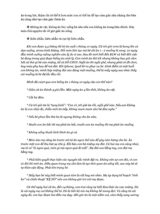 ăn trong bát, thậm chí có thể ít hon mức con có thể ăn để tạo cảm giác nhẹ nhàng cho bữa
ăn cũng như tạo cảm giác thèm ăn.
V* Không ăn vặt, không ăn bù/ uống bù sữa nếu con không ăn trong bữa chính. Hãy
tuân thủ nguyên tắc về giờ giấc ăn uống.
Vv Kiên nhẫn, kiên nhẫn và cực kỳ kiên nhẫn.
Khi con được 9,5 tháng thì bỏ ăn suốt 1 tháng 10 ngày. Cứ t&i giờ com là bung lên và
dọn xuống, stress kinh khủng. Đổi món liên tục mà bé chỉ ăn 1 - 2 muỗng là xong. ÌO ngày
đầu mình cuống cuồng nghiên cứu lý do vì sao. Sau đó m&ỉ biết đến BLW và biết đến việc
bé đang trong giai đoạn biếng ăn sinh lý. Con mình ăn thô tốt nhưng không bao giờ cầm
bất cứ thứ gì bỏ vào miệng, kể cả ĐỒ CHOI. Ngồi ăn thì ngồi ghế, nhưng phải có đồ choi,
hay múa phụ họa để mà đút. Rồi Iphone, Ipad lôi ra phục vụ bé. Đỉnh điểm có một buổi
con không ăn, mình bốp miệng đút vào đúng một muỗng, thếlà mấy ngày sau nhác thấy
cái muỗng là bé đã lắc đầu rồi.
Mình đã vượt qua com biếng ăn 1 tháng ÌO ngày của con thếnào?
* Giãn cữ ăn thành 4 gỉờ/ĩẫn. Một ngày ăn 4 lần thôi, không ăn vặt.
* Cắt bú đêm.
* Cứ tói giờ ăn là “tụng kinh”: “Con oi, tói giờ ăn rồi, ngồi ghếnào. Nếu con không
ăn là con nhịn đó, chiều m&i ăn tiếp, không mum mum sữa bù đâu nghe.”
*Nếu bé phun lần thứ ba là ngưng không cho ăn nữa.
* Muốn con ăn bốc thì mẹ phải ăn bốc, muốn con ăn muỗng thì mẹ phải ăn muỗng.
* Không uống thuốc kích thích ăn gì cả.
* Món nào mẹ cũng ăn trước mô tả ăn ngon thếnào để gây cảm hứng cho bé. Ăn
trư&c mặt con để thu hút sự chú ý. Rồi bảo con há miệng mẹ đút. Cả hai mẹ con cùng nhai,
mẹ tỏ vẻ “ôi ngon quá, món gì mà ngon quá đi mất”. Mẹ đút con bằng tay, con đút mẹ
bằng tay.
* Phải kiên quyết thực hiện các nguyên tắc mình đặt ra. Không nên sợ con đói, vì con
có đói thì mói ăn. Điều quan trọng mẹ cần làm là tạo thối quen ăn uống tốt, sau này bé sẽ
tự thân vận động. Phải tôn trọng bé.
* Mấy bạn bé này biết mình quan tâm là rất hay mè nhèo. Mẹ áp dụng kếhoạch “tỉnh
bơ” và chiến thuật “KỆ NÓ” nên con không giở trò vói mẹ được.
Cứ thếngày hai cữ ăn, đến 14 tháng, con trai cũng tự biết đưa thức ăn vào miệng. Đó
là cái ngày mẹ vui không thể tả. Đó là tiến bộ mà mẹ không hề mong đợi. Và cũng từ cái
ngày đó, con học được hai điều mẹ dạy: đến giờ ăn là một niềm vui, cảm thấy sung sướng
 