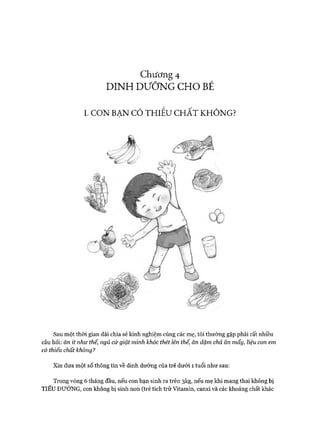 Chương 4
DINH DƯỠNG CHO BÉ
I. CO N BẠN CÓ TH IẾU C H Ấ T KH Ô N G?
Sau một thòi gian dài chia sẻ kinh nghiệm cùng các mẹ, tôi thường gặp phải rất nhiều
câu hỏi: ăn ít như thế, ngủ cứ giật mình khóc thét lên thế, ăn dặm chả ăn mấy, liệu con em
có thiếu chất không?
Xin đưa một số thông tin về dinh dưỡng của trẻ dưới 1 tuổi như sau:
Trong vòng 6 tháng đầu, nếu con bạn sinh ra trên 3kg, nếu mẹ khi mang thai không bị
TIỂU ĐƯỜNG, con không bị sinh non (trẻ tích trữ Vitamin, canxi và các khoáng chất khác
 