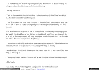 - Thả cua ta không nên thả trực tiếp xuống ao mà phải thả từ mé bờ ao cho cua tự động bò
       xuống ao, ruộng tránh hiện tượng cua bị shooc môi trường.

       5. Quản lý, chăm sóc:

       - Thức ăn cho cua rất đa dạng thiên về động vật bao gồm cá tạp, ốc, hến, khoai lang, khoai
       mì…thức ăn nên bằm nhỏ vừa cỡ miệng cua.


       - Khẩu phần ăn từ 5-8 % trọng lượng cua/ngày và được chia làm 2 lần trong ngày, sáng sớm
       ăn 20-40% và chiều ăn 60-80 % trọng lượng thân. Thức ăn phải còn tươi không bị ôi thiu,
       nấm mốc.


       - Cần cho cua ăn thiếu một chút tốt hơn ăn thừa vừa đảm bảo chất lượng nước vừa giúp cua
       tiêu hóa tốt thức ăn và hạn chế hao phí thức ăn, hạ giá thành nuôi. Trong ao ruộng nuôi cần
       bố trí một số sàn ăn để đánh giá tình trạng bắt mồi của cua và đồng thời căn cứ vào điều kiện
       thời tiết mà điều chỉnh lượng thức ăn cho phù hợp.

       - Thường xuyên thay nước cho ao, ruộng nuôi khoảng 1 tuần/lần để kích thích cua lột xác và
       bắt mồi mạnh, mỗi lần thay nước từ 1/4-1/3 lượng nước trong ao, mương.


       - Định kỳ bón vôi cho ao ruộng nuôi 15 ngày/lần với liều lượng 2-3 kg hòa vào nước, lấy nước
       trong tạt đều khắp ao.


       - Thường xuyên kiểm tra đăng chắn cống, đê, bờ, rào chắn để tránh cua thất thoát ra ngoài.


       6. Thu hoạch:


       - Khi cua đạt kích thước thương phẩm được giá cao có thể tiến hành thu hoạch.
open in browser PRO version     Are you a developer? Try out the HTML to PDF API                       pdfcrowd.com
 