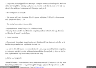 - Xung quanh bờ ruộng phải có rào chắn ngăn không cho cua bò đi khỏi ruộng nuôi. Rào chắn
       có thể làm bằng Fibro – ximăng hay bạt cao su, rào chắn cao ít nhất là 40cm so với mặt bờ,
       rào nên cho nghiêng về phía ruộng nuôi không cho cua trốn đi.

       - Đào mương nuôi: có hai cách:

       + Đào mương nuôi cua ở góc ruộng, diện tích mương nuôi bằng 5% diện tích ruộng, mương
       nuôi rộng 4-6m, sâu 1 – 1,5m


       + Đào mương bao quanh và mương giữa.


       Tổng diện tích các mương bằng 15-20 % diện tích ruộng.
       - Các cống thoát nước đều phải được chắn bằng đăng tre hoặc lưới cước phù hợp, đầm chắc
       nơi đặt cống để hạn chế cua đào hang.


       2. Chuẩn bị ao nuôi:


       - Chọn ao nuôi: Ao phải gần sông có nguồn nước dồi dào và dễ cấp thoát nước, nền đáy ao là
       loại đất thịt pha sét hay cát, lớp bùn dày 20cm là vừa.


       - Ao nuôi có diện tích từ 300-1000m2, độ sâu 0,8-1,2m, xung quanh bờ phải rào bằng đăng
       tre, tấm nhựa hoặc lưới cước đặt nghiêng về phía ao không cho cua thoát ra được. Ao phải có
       cống cấp thoát nước đầy đủ và có lưới chắn ở các đầu cống.


       3. Cải tạo ao, ruộng nuôi:


       -Trước khi nuôi 1-2 tuần, tiến hành tát cạn nước để diệt hết địch hại của cua và tiêu diệt mầm
       bệnh, bằng cách bón vôi 7-10 kg/100 m2, phơi nắng 3-5 ngày sau đó cấp nước vào ao, đối
open in browser PRO version   Are you a developer? Try out the HTML to PDF API                          pdfcrowd.com
 