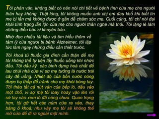 T ôi phân vân, không biết có nên nói chi tiết về bệnh tình của mẹ cho người thân hay không. Thật lòng, tôi không muốn anh chị em đau khổ khi biết tin mẹ bị lẫn mà không được ở gần để chăm sóc mẹ. Cuối cùng, tôi chỉ nói đại khái tình trạng lẫn lộn của mẹ cho người thân nghe mà thôi. Tôi lặng lẽ làm những điều bác sĩ khuyên bảo.  T ôi khoá tủ thuốc gia đình cẩn thận để mẹ tôi không thể tự tiện lấy thuốc uống khi nhức đầu.   Tôi dấu kỹ  các bình đựng hoá chất để lau chùi nhà cửa vì sợ mẹ tưởng là nước trái cây để uống.   Nhiệt độ của bồn nước nóng được hạ thấp để tránh cho mẹ khỏi bỏng tay.   Tôi tháo tất cả nút vặn của bếp lò, dấu vào một chỗ, vì sợ mẹ tôi loay hoay vặn lên rồi sờ tay vào xem lò đã nóng chưa.   Quan trọng hơn, tôi gỡ hết các núm cửa ra vào, thay bằng ổ khoá;   như vậy mẹ tôi sẽ không thể mở cửa để đi ra ngoài một mình. N hờ đọc nhiều tài liệu và tìm hiểu thêm về tâm lý của người bị bệnh Alzheimer, tôi lập tức làm ngay những điều cần thiết trước. 
