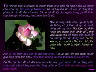 T ôi nhớ lời bác sĩ khuyên là người trong nhà phải rất kiên nhẫn và thông cảm cho mẹ.  Với chứng Alzheimer , bà sẽ hay lẫn lộn về con số, hay than phiền vì mất đồ đạc cá nhân.  Bà có thể đổ tội cho người trong gia đình ăn cắp tiền bạc, nữ trang, hay quần áo của bà.  A nh ạ, hai năm đầu qua đi thật khó khăn.   Tôi và đứa em gái cùng người giúp việc phải chia nhau   chạy theo những trò chơi thật mới lạ của mẹ tôi.  B ác sĩ cũng nhắc nhở, người bị lẫn sẽ không có ý thức rõ rệt về hành động của họ làm.  Nói tóm lại, thân nhân của người bịnh phải để ý mọi việc trong nhà  để tránh đến mức tối đa những tai nạn đáng tiếc,  có thể xảy ra, vì sự nhầm lẫn, lúc nhớ, lúc quên của người bị bệnh Alzheimer này. C ó lần bà đem đổ cả đĩa nho vào cầu tiêu,  giựt nước, rồi cứ đứng nhìn chăm chú vào những quả nho đang cuốn từ từ  và  mất hút vào dòng nước xoáy mạnh.  