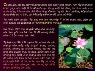 C ó nhiều đêm mẹ tôi giấu dao kéo, muỗng nĩa dưới gối của bà, bảo là để phòng thân nếu có trộm cướp vào nhà.  C ó đôi lần, mẹ tôi mở vòi nước nóng cho chảy thật mạnh, túm lấy một nắm khăn giấy, nút chặt lỗ thoát nước lại.  Xong xuôi, bà đứng im nhìn, mặc cho nước nóng tràn ra sàn nhà lênh láng.  Có lúc mẹ tôi đem cả đống hộp nhựa đựng thức ăn ra bàn, cắt hết mấy cái núm để cầm mở hộp.  T ôi nhìn thấy và hỏi:  “Tại sao mẹ làm như vậy ?”  thì bà quắc mắt, giận dữ chối phăng và quát thật to:  “Không phải là mẹ làm.” T ệ hại hơn tất cả là mẹ tôi lén nhổ nước súc miệng  vào mấy cây quỳnh trong phòng khách, nhưng lại khăng khăng   đòi để mẹ tưới cho quỳnh mau ra hoa. Buồn hơn nữa, những cây quất   và lá măng thật đẹp mà mẹ đã chăm sóc tỉ mỉ từ hơn mười năm qua,   lần lượt chết hết, vì bà cứ len lén lấy xà bông rửa chén cho vào gốc cây,   nhưng lại cãi là thuốc bổ dùng bón cây.  