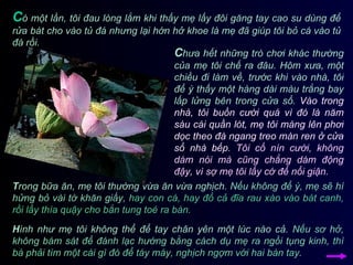 C hưa hết những trò chơi khác thường của mẹ tôi chế ra đâu. Hôm xưa, một chiều đi làm về, trước khi vào nhà, tôi để ý thấy một hàng dài màu trắng bay lấp lửng bên trong cửa sổ.  Vào trong nhà, tôi buồn cười quá vì đó là năm sáu cái quần lót, mẹ tôi máng lên phơi dọc theo đà ngang treo màn ren ở cửa sổ nhà bếp.   Tôi cố nín cười, không dám nói mà cũng chẳng dám động đậy, vì sợ mẹ tôi lấy cớ để nổi giận.  C ó một lần, tôi đau lòng lắm khi thấy mẹ lấy đôi găng tay cao su dùng để rửa bát cho vào tủ đá nhưng lại hớn hở khoe là mẹ đã giúp tôi bỏ cá vào tủ đá rồi.  T rong bữa ăn, mẹ tôi thường vừa ăn vừa nghịch.  Nếu không để ý, mẹ sẽ hí hửng bỏ vài tờ khăn giấy,   hay con cá, hay đổ cả đĩa rau xào vào bát canh, rồi lấy thìa quậy cho bắn tung toé ra bàn.   H ình như mẹ tôi không thể để tay chân yên một lúc nào cả.  Nếu sơ hở, không bám sát để đánh lạc hướng bằng cách dụ mẹ ra ngồi tụng kinh,   thì bà phải tìm một cái gì đó để táy máy, nghịch ngợm với hai bàn tay. 