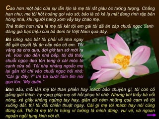 C ao hơn một bậc của sự lẫn lộn là mẹ tôi rất giàu óc tưởng tượng. Chẳng hạn như, mẹ tôi hốt hoảng gọi vào sở, bảo là có kẻ lạ mặt đang rình rập bên hông nhà, khi người hàng xóm vẫy tay chào mẹ.  T hê thảm hơn nữa là mẹ tôi kết tội em gái tôi đã ăn cắp chuỗi ngọc xanh đáng giá bạc triệu của bà đem từ Việt Nam qua đây. B à nằng nặc bắt tôi phải về nhà ngay để giải quyết tội ăn cắp của cô em.  Tôi vâng dạ cho qua, đợi giờ tan sở mới ra về.   Vừa vào đến nhà bếp, tôi đã thấy chuỗi ngọc đeo tòn teng ở cái móc to cạnh cửa sổ.   Tôi nhẹ nhàng ngoắc mẹ lại gần rồi chỉ vào chuỗi ngọc hỏi nhỏ: “Cái gì đây ?”   thì bà cười tủm tỉm nói gọn lỏn: “Mẹ quên.”  B an đầu, mỗi lần mẹ tôi than phiền hay mách bảo chuyện gì,  tôi còn cố gắng giải thích, hy vọng giúp mẹ sẽ hồi phục trí nhớ.   Nhưng khi thấy bà nổi nóng, xé giấy không ngừng tay hay, giận dữ ném những quả cam vô tội xuống đất, thì tôi đổi chiến thuật ngay.   Cái gì mẹ tôi mách hay nói cũng đúng cả. Thế là mẹ tôi hí hửng vì tưởng là mình đúng, vui vẻ, và ngoan ngoãn ngồi tụng kinh với dì.  
