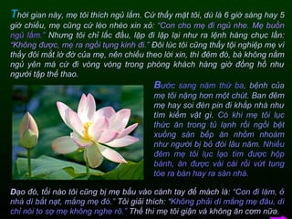 T hời gian này, mẹ tôi thích ngủ lắm. Cứ thấy mặt tôi, dù là 6 giờ sáng hay 5 giờ chiều, mẹ cũng cứ lèo nhèo xin xỏ:  “Con cho mẹ đi ngủ nhe. Mẹ buồn  ngủ lắm.”  Nhưng tôi chỉ lắc đầu, lặp đi lặp lại như ra lệnh hàng chục lần:  “Không được, mẹ ra ngồi tụng kinh đi.”  Đôi lúc tôi cũng thấy tội nghiệp mẹ vì thấy đôi mắt lờ đờ của mẹ, nên chiều theo lời xin, thì đêm đó, bà không nằm ngủ yên mà cứ đi vòng vòng trong phòng khách hàng giờ đồng hồ như người tập thể thao. B ước sang năm thứ ba ,   bệnh của mẹ tôi nặng hơn một chút.   Ban đêm mẹ hay soi đèn pin đi khắp nhà như tìm kiếm vật gì.   Có khi mẹ tôi lục thức ăn trong tủ lạnh rồi ngồi bệt xuống sàn bếp ăn nhồm nhoàm như người bị bỏ đói lâu năm.   Nhiều đêm mẹ tôi lục lạo tìm được hộp bánh, ăn được vài cái rồi vứt tung tóe ra bàn hay ra sàn nhà.  D ạo đó, tối nào tôi cũng bị mẹ bấu vào cánh tay để mách là:  “Con đi làm, ở nhà dì bắt nạt, mắng mẹ đó.”  Tôi giải thích: “ Không phải dì mắng mẹ đâu, dì chỉ nói to sợ mẹ không nghe rõ.”  Thế thì mẹ tôi giận và không ăn cơm nữa.  