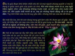 C ó một lần kia, khi tôi còn đang trong giờ làm việc thì được gọi về gấp. Vào nhà, tôi thấy bốn cái nẹp của cửa cái đã bị giựt tung ra.  Dì cho biết,  mẹ tôi đòi đi ra ngoài, dì không cho,   nên mẹ rất giận, giựt mạnh dây xích cài chốt khóa cửa làm bung nẹp ra. Mẹ tôi bảo với dì:   “Đây là nhà tù.” B à hỏi dì tại sao lại lấy hết mấy cái núm để mở cửa và  tại sao lại khóa tất cả cửa trước, cửa sau như vậy . Khi thấy tôi về đến nhà, mẹ có phần dịu lại.  Sau khi nghe tôi giải thích, ở thời buổi có nhiều người xấu, nếu không khóa cửa cẩn thận, họ sẽ vào nhà lấy chuỗi ngọc của mẹ.   Bà gật gù tỏ vẻ như hiểu rõ vấn đề.   Nhưng qua đến ngày hôm sau, bà lại tìm đủ cách bỏ nhà ra đi.   Đ ây là giai đoạn khó khăn nhất cho tôi và mọi người chung quanh vì mẹ tôi đang ở giữa ranh giới của quên và nhớ.  Khi nhớ được mình là ai, mẹ ngồi trầm ngâm nhìn vào khoảng không trước mặt, và để mặc cho nước mắt tuôn rơi.   Khi quên mất mình là ai, mẹ có những hành động rất ư là quái đản.  Tuy tinh thần của mẹ tôi suy yếu dần, nhưng thể lực của bà rất khoẻ.  