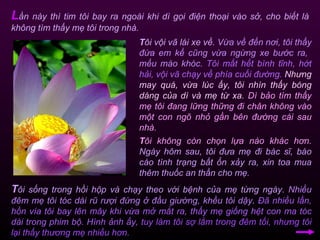 T ôi vội vã lái xe về.  Vừa về đến nơi, tôi thấy đứa em kế cũng vừa ngừng xe bước ra,  mếu máo khóc.   Tôi mất hết bình tĩnh, hớt hải, vội vã chạy về phía cuối đường.   Nhưng may quá, vừa lúc ấy, tôi nhìn thấy bóng dáng của dì và mẹ từ xa.  Dì bảo tìm thấy mẹ tôi đang lững thững đi chân không vào một con ngõ nhỏ gần bên đường cái sau nhà.  L ần này thì tim tôi bay ra ngoài khi dì gọi điện thoại vào sở, cho biết là không tìm thấy mẹ tôi trong nhà.  T ôi không còn chọn lựa nào khác hơn.  Ngày hôm sau, tôi đưa mẹ đi bác sĩ, báo cáo tình trạng bất ổn xảy ra, xin toa mua thêm thuốc an thần cho mẹ. T ôi sống trong hồi hộp và chạy theo với bệnh của mẹ từng ngày.  Nhiều đêm mẹ tôi tóc dài rũ rượi đứng ở đầu giường, khều tôi dậy .  Đã nhiều lần, hồn vía tôi bay lên mây khi vừa mở mắt ra, thấy mẹ giống hệt con ma tóc dài trong phim bộ. Hình ảnh ấy,   tuy làm tôi sợ lắm trong đêm tối, nhưng tôi lại thấy thương mẹ nhiều hơn.  