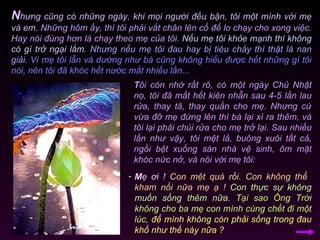 N hưng cũng có những ngày, khi mọi người đều bận, tôi một mình với mẹ và em.  Những hôm ấy, thì tôi phải vắt chân lên cổ để lo chạy cho xong việc. Hay nói đúng hơn là chạy theo mẹ của tôi.  Nếu mẹ tôi khỏe mạnh thì không có gì trở ngại lắm.   Nhưng nếu mẹ tôi đau hay bị tiêu chảy thì thật là nan giải.   Vì mẹ tôi lẫn và dường như bà cũng không hiểu được hết những gì tôi nói, nên tôi đã khóc hết nước mắt nhiều lần...  T ôi còn nhớ rất rõ, có một ngày Chủ Nhật nọ, tôi đã mất hết kiên nhẫn sau 4-5 lần lau rửa, thay tã, thay quần cho mẹ. Nhưng cứ vừa đỡ mẹ đứng lên thì bà lại xì ra thêm, và tôi lại phải chùi rửa cho mẹ trở lại. Sau nhiều lần như vậy, tôi mệt lả, buông xuôi tất cả, ngồi bệt xuống sàn nhà vệ sinh, ôm mặt khóc nức nở, và nói với mẹ tôi: M ẹ ơi !   Con mệt quá rồi. Con không thể  kham nổi nữa mẹ ạ !   Con thực sự không muốn sống thêm nữa.   Tại sao Ông Trời không cho ba mẹ con mình cùng chết đi một lúc,   để mình không còn phải sống trong đau khổ như thế này nữa ?  