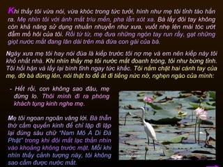N gày xưa mẹ tôi hay nói đùa là kiếp trước tôi nợ mẹ và em nên kiếp này tôi khổ nhất nhà.  Khi nhìn thấy mẹ tôi nước mắt đoanh tròng, tôi như bừng tỉnh.  Tôi hối hận và lấy lại bình tĩnh ngay tức khắc.  Tôi nắm chặt hai cánh tay của mẹ, đỡ bà đứng lên, nói thật to để át đi tiếng nức nở, nghẹn ngào của mình:  K hi thấy tôi vừa nói, vừa khóc trong tức tưởi, hình như mẹ tôi tỉnh táo hẳn ra.  Mẹ nhìn tôi với ánh mắt trìu mến, pha lẫn xót xa.   Bà lấy đôi tay không còn khả năng sử dụng nhuần nhuyễn như xưa, vuốt nhẹ lên mái tóc ướt đẫm mồ hôi của tôi.   Rồi từ từ, mẹ đưa những ngón tay run rẩy, gạt những giọt nước mắt đang lăn dài trên má đứa con gái của bà.   M ẹ tôi ngoan ngoãn vâng lời.  Bà thẫn thờ cầm quyển kinh để chỉ lặp đi lặp lại đúng sáu chữ   “Nam Mô A Di Đà Phật”  trong khi đôi mắt lạc thần nhìn vào khoảng không trước mặt.   Mỗi khi nhìn thấy cảnh tượng này, tôi không sao cầm được nước mắt.  -  Hết rồi, con không sao đâu, mẹ đừng lo.   Thôi mình đi ra phòng khách tụng kinh nghe mẹ.  