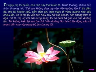 T ừ ngày mẹ tôi bị lẫn, căn nhà này thật buồn tẻ.  Thỉnh thoảng, khách đến thăm thường hỏi:   “Tại sao không đưa mẹ vào viện dưỡng lão ?”   thì đêm đó, mẹ tôi không ngủ, cầm đèn pin, ngơ ngác đi vòng quanh nhà bếp nhiều lần.   Có lẽ mẹ tôi vẫn còn hiểu câu hỏi của khách, nên không dám đi ngủ .  Có lẽ, mẹ sợ khi trời hừng sáng, tôi sẽ đem bà gửi vào nhà dưỡng lão.   Tôi không hiểu tại sao ba chữ ‘viện dưỡng lão’ lại có tác động sâu và mạnh đến như vậy trong bộ óc của mẹ tôi. 