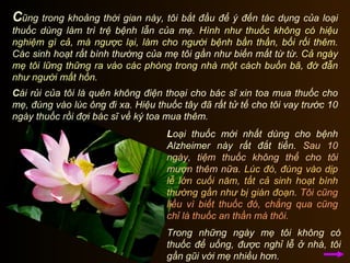 C ũng trong khoảng thời gian này, tôi bắt đầu để ý đến tác dụng của loại thuốc dùng làm trì trệ bệnh lẫn của mẹ.  Hình như thuốc không có hiệu nghiệm gì cả, mà ngược lại, làm cho người bệnh bần thần, bối rối thêm.  Các sinh hoạt rất bình thường của mẹ tôi gần như biến mất từ từ.  Cả ngày mẹ tôi lững thững ra vào các phòng trong nhà một cách buồn bã, đờ đẫn như người mất hồn.  C ái rủi của tôi là quên không điện thoại cho bác sĩ xin toa mua thuốc cho mẹ, đúng vào lúc ông đi xa. Hiệu thuốc tây đã rất tử tế cho tôi vay trước 10 ngày thuốc rồi đợi bác sĩ về ký toa mua thêm.  L oại thuốc mới nhất dùng cho bệnh Alzheimer này rất đắt tiền.  Sau 10 ngày, tiệm thuốc không thể cho tôi mượn thêm nữa.   Lúc đó, đúng vào dịp lễ lớn cuối năm, tất cả sinh hoạt bình thường gần như bị gián đoạn.   Tôi cũng liều vì biết thuốc đó, chẳng qua cũng chỉ là thuốc an thần mà thôi.  Trong những ngày mẹ tôi không có thuốc để uống, được nghỉ lễ ở nhà, tôi gần gũi với mẹ nhiều hơn.  