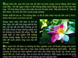 Nước mắt tôi ứa ra.  Tôi mừng lắm, vì đó là dấu hiệu mẹ tôi vẫn còn   ý thức được thói quen xưa kia của bà.  S áng hôm đó, sau khi cho mẹ tôi làm vệ sinh xong, bà tự động cầm lược chải đầu. Tôi rất ngạc nhiên vì đã không thấy hành động này từ hơn hai năn nay. Tôi thử đưa lọ kem bôi mặt cho bà rồi bảo nhỏ: “Mẹ bôi kem đi.” Mẹ tôi làm theo, rồi nhìn tôi mỉm cười sung sướng. Sang năm mới, khi bác sĩ trở lại làm việc, tôi viết cho ông một lá thư dài, kể lại rất chi tiết   những gì tôi đã thấy được trong   những ngày mẹ tôi không có thuốc để uống.   Tôi đề nghị bác sĩ cho giảm bớt lượng thuốc trong ngày  rồi từ từ ngưng hẳn để xem phản ứng của mẹ tôi ra sao. B ên cạnh đó, tôi đưa ra những tài liệu nghiên cứu về thuốc dùng cho bệnh lẫn, đã được các tạp chí y học hay mạng lưới internet phổ biến,  để dẫn chứng là chưa có một nghiên cứu nào cho thấy loại thuốc ấy chữa được bệnh lẫn cả.   Cuối cùng, bác sĩ của mẹ tôi đồng ý .  Mỗi ngày mẹ tôi chỉ phải uống một viên thuốc đó và một tháng sau thì ngưng hẳn.   