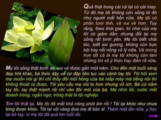 Q uả thật trong cái rủi lại có cái may. Từ đó mẹ tôi không còn sống lờ đờ như người mất hồn nữa.  Mẹ tôi có phần tươi tỉnh, và vui vẻ hơn.  Tuy rằng, theo thời gian, trí nhớ của mẹ tôi có giảm dần; nhưng đổi lại mẹ sống rất bình yên. Mẹ tôi biết chải tóc, biết soi gương, không còn bực bội hay nổi nóng vô lý nữa.  Và mừng hơn tất cả là mẹ tôi không còn làm những trò vô ý thức hay điên rồ nữa .  M ẹ tôi sống thật bình an, vui vẻ được gần một năm.  Cho đến một buổi sáng đẹp trời khác, bà thức dậy và cứ đập liên tục vào cánh tay tôi.   Tôi hỏi xem mẹ muốn nói gì thì chỉ thấy đôi môi hồng của bà mấp máy mà tiếng nói thì không thoát ra được.   Tôi yêu cầu mẹ nói to hơn nhưng vô ích. Bà cứ nắm tay tôi, lay thật mạnh rồi chỉ vào đôi môi của bà.   Mẹ nhìn tôi, nước mắt đoanh tròng, ngẩn ngơ, trông thật là tội nghiệp.  T im tôi thắt lại.  Mẹ tôi đã mất khả năng phát âm rồi !   Tôi lại khóc như chưa từng được khóc.  Tôi lại vội vàng đưa mẹ đi bác sĩ.  Thêm một lần nữa, y học lại bó tay, vì mẹ tôi đã quá lớn tuổi rồi.  