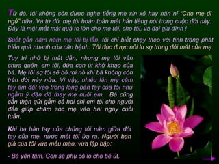 T ừ đó, tôi không còn được nghe tiếng mẹ xin xỏ hay năn nỉ  “Cho mẹ đi ngủ”  nữa. Và từ đó, mẹ tôi hoàn toàn mất hẳn tiếng nói trong cuộc đời này.  Đây là một mất mát quá to lớn cho mẹ tôi, cho tôi, và đại gia đình ! S uốt gần năm năm mẹ tôi bị lẫn,  tôi chỉ biết chạy theo với tình trạng phát triển quá nhanh của căn bệnh.  Tôi đọc được nỗi lo sợ trong đôi mắt của mẹ .  T uy trí nhớ bị mất dần, nhưng mẹ tôi vẫn chưa quên, em tôi, đứa con út khờ khạo của bà. Mẹ tôi sợ tôi sẽ bỏ rơi nó khi bà không còn trên đời này nữa.  Vì vậy, nhiều lần mẹ cầm tay em đặt vào trong lòng bàn tay của tôi như ngầm ý dặn dò thay mẹ nuôi em.   Bà cũng cẩn thận gửi gấm cả hai chị em tôi cho người đến giúp chăm sóc mẹ vào hai ngày cuối tuần.   K hi ba bàn tay của chúng tôi nằm giữa đôi tay của mẹ, nước mắt tôi ứa ra.  Người bạn già của tôi vừa mếu máo, vừa lập bập:  -  Bà yên tâm. Con sẽ phụ cô lo cho bé út.  