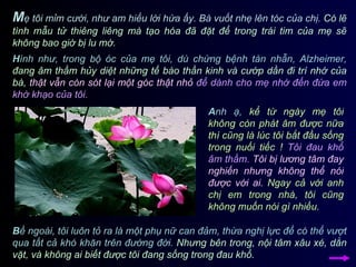 M ẹ tôi mỉm cười, như am hiểu lời hứa ấy. Bà vuốt nhẹ lên tóc của chị.  Có lẽ tình mẫu tử thiêng liêng mà tạo hóa đã đặt để trong trái tim của mẹ sẽ không bao giờ bị lu mờ.  H ình như, trong bộ óc của mẹ tôi, dù chứng bệnh tàn nhẫn, Alzheimer,  đang âm thầm hủy diệt những tế bào thần kinh và cướp dần đi trí nhớ của bà,   thật vẫn còn sót lại một góc thật nhỏ  để dành cho mẹ nhớ đến đứa em khờ khạo của tôi. A nh ạ,  kể từ ngày mẹ tôi không còn phát âm được nữa thì cũng là lúc tôi bắt đầu sống trong nuối tiếc !   Tôi đau khổ âm thầm.   Tôi bị lương tâm đay nghiến nhưng không thể nói được với ai.   Ngay cả với anh chị em trong nhà, tôi cũng không muốn nói gì nhiều.   B ề ngoài, tôi luôn tỏ ra là một phụ nữ can đảm, thừa nghị lực để có thể vượt qua tất cả khó khăn trên đường đời.  Nhưng bên trong, nội tâm xâu xé, dằn vặt, và không ai biết được tôi đang sống trong đau khổ.  