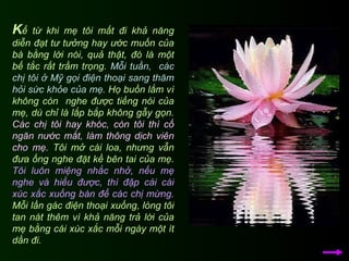 K ể từ khi mẹ tôi mất đi khả năng diễn đạt tư tưởng hay ước muốn của bà bằng lời nói, quả thật, đó là một bế tắc rất trầm trọng.  Mỗi tuần,  các chị tôi ở Mỹ gọi điện thoại sang thăm hỏi sức khỏe của mẹ . Họ buồn lắm vì không còn  nghe được tiếng nói của mẹ, dù chỉ là lắp bắp không gẫy gọn.  Các chị tôi hay khóc, còn tôi thì cố ngăn nước mắt, làm thông dịch viên cho mẹ.  Tôi mở cái loa, nhưng vẫn đưa ống nghe đặt kề bên tai của mẹ.  Tôi luôn miệng nhắc nhở, nếu mẹ nghe và hiểu được, thì đập cái cái xúc xắc xuống bàn để các chị mừng.  Mỗi lần gác điện thoại xuống, lòng tôi tan nát thêm vì khả năng trả lời của mẹ bằng cái xúc xắc mỗi ngày một ít dần đi.  