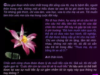 G iữa giai đoạn khốn khó nhất trong đời sống của tôi, mẹ bị bệnh lẫn, người thân trong nhà, không một ai hiểu được tại sao tôi lại ghi danh học thêm. Tôi không giải thích, chỉ vừa làm, vừa học, vừa lo cho mẹ và em. Tôi muốn làm tròn ước mơ của mẹ trong cuộc đời này.  T ôi đi học thêm, hy vọng sẽ có câu trả lời cho câu hỏi đầu tiên khi mẹ tôi vừa đặt chân lên mảnh đất này và gặp lại các con ở phi trường:  “ Đã hơn mười năm qua rồi, thế đã có đứa nào học hành, tốt nghiệp, đỗ đạt được bằng cấp gì thì cho mẹ biết.”   Chị em chúng tôi im lặng, lấm lét nhìn nhau, không nói nên lời, dù đã có sẵn câu trả lời trong đầu:   “Thưa mẹ, dạ có bằng lái xe số 5 !” A nh thân kính, Chắc anh cũng chưa đoán được lý do nuối tiếc của tôi.   Giả sử, tôi chỉ viết ngắn gọn là:   “Cuộc đời còn lại của tôi sẽ là nuối tiếc”   thì liệu anh có thể biết được tại sao sự nuối tiếc ấy cứ gậm nhấm tôi từ ngày này qua tháng nọ hay không ? 