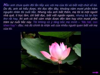 H ẳn anh chưa quên đôi lần tiếp xúc với mẹ của tôi và biết một chút về bà.  Do đó, anh sẽ hiểu được, khi đọc đến đây, khoảng năm mươi phần trăm nguyên nhân tôi nuối tiếc.   Nhưng nếu anh biết thêm, mẹ tôi là một người nhà quê, ít học lắm, chỉ biết đọc, biết viết ngoằn ngoèo,  nhưng bà lại làm thơ rất hay,  thì anh có thể cảm nhận được đến tám hay chín mươi phần trăm sự nuối tiếc này.   Tôi không có ý tâng bốc mẹ mình –   “Mẹ hát, con khen hay”–   đâu; mà đó chính là nhận xét của nhiều người quen biết với mẹ của tôi.  