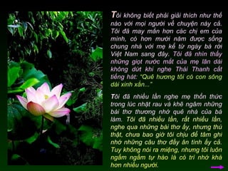 T ôi không biết phải giải thích như thế nào với mọi người về chuyện này cả. Tôi đã may mắn hơn các chị em của mình, có hơn mười năm được sống chung nhà với mẹ kể từ ngày bà rời Việt Nam sang đây.  Tôi đã nhìn thấy những giọt nước mắt của mẹ lăn dài không dứt khi nghe Thái Thanh cất tiếng hát:   “Quê hương tôi có con sông dài xinh xắn...”  T ôi đã nhiều lần nghe mẹ thổn thức trong lúc nhặt rau và khẽ ngâm những bài thơ thương nhớ quê nhà của bà làm.  Tôi đã nhiều lần, rất nhiều lần, nghe qua những bài thơ ấy, nhưng thú thật, chưa bao giờ tôi chịu để tâm ghi nhớ những câu thơ đầy ân tình ấy cả.   Tuy không nói ra miệng, nhưng tôi luôn ngấm ngầm tự hào là có trí nhớ khá hơn nhiều người.   