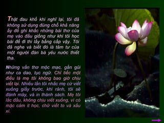 T hật đau khổ khi nghĩ lại,  tôi đã không sử dụng đúng chỗ khả năng ấy để ghi khắc những bài thơ của mẹ vào đầu  giống như khi tôi học bài để đi thi lấy bằng cấp vậy.  Tôi đã nghe và biết đó là tâm tư của một người đàn bà yêu nước thiết tha.  N hững vần thơ mộc mạc, gần gũi như ca dao, tục ngữ.   Chỉ tiếc một điều là mẹ tôi không bao giờ chịu viết lại.   Nhiều lần tôi nhắc mẹ cứ viết xuống giấy trước, khi rảnh, tôi sẽ đánh máy, và in thành sách.   Mẹ tôi lắc đầu, không chịu viết xuống, vì có mặc cảm ít học, chữ viết to và xấu xí.  