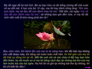 Bà rất ngại để lại bút tích. Bà sợ bạn hữu có đủ bằng chứng để chê cười về sự dốt nát, ít học của bà. Vì vậy, mẹ tôi hay đánh trống lảng:  “Khi nào con rảnh, mẹ sẽ đọc để con đánh máy hộ mẹ.”  Rất tiếc, cái ngày  “mẹ sẽ đọc để con đánh máy hộ mẹ”,  sẽ không bao giờ đến nữa, vì mẹ tôi đã vĩnh viễn mất đi khả năng phát âm rồi !  S au năm năm, khi bệnh lẫn của mẹ từ từ nặng hơn,   khi đôi bàn tay không còn viết được nữa,   khi tiếng nói hoàn toàn mất hẳn ,  thì thế giới của mẹ tôi đã thật sự đóng kín lại rồi .   Mỗi lần anh chị và các cháu ở Mỹ hay bạn hữu đến thăm, họ rất muốn an ủi mẹ tôi bằng cách đọc lại những bài thơ của mẹ làm trước kia cho bà nghe.   Họ hỏi tôi có ghi lại những bài thơ ấy không, thì tôi chỉ biết lắc đầu !  