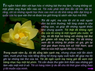 T ôi ngầm hãnh diện với bạn hữu vì những bài thơ mẹ làm, nhưng không có một phản ứng thực tiễn nào cả.  Tôi mắc phải một lầm lẫn rất lớn,   đã tin rằng, chỉ có những người học thức cao mới có đủ khả năng diễn đạt lòng ái quốc của họ  qua văn thơ và được lưu giữ trong tủ sách văn học mà thôi.  T rong mười năm ấy, tôi đã sống bên cạnh mẹ,  nhưng chưa một lần dành năm, mười phút hay nửa tiếng đồng hồ trong ngày cuối tuần để giúp mẹ tôi ghi lại những bài thơ của bà.  Tôi đã ngồi cạnh mẹ hàng giờ để xem một băng nhạc hay một bộ phim.  Tôi cần được thư giãn tinh thần sau những giờ làm việc mệt mỏi ở sở.  Tôi có hàng trăm lý do để cho tôi thời gian sống theo ý tôi muốn của mình.  T ôi đã nghĩ, mẹ của tôi chỉ là một người đàn bà bình thường, hết lòng chăm lo cho chồng con, và giúp đỡ những người khốn khó chung quanh.  Tôi thật đã không nghĩ mẹ của tôi cũng là một người yêu nước.   Vì vậy, tôi đã thật hờ hững với những bài thơ gói ghém nỗi lòng của mẹ.   Tôi đã không xem đó là những thi phẩm vô giá, ghi lại một giai đoạn trong lịch sử Việt Nam, qua tâm tư của một người đàn bà ít học. 