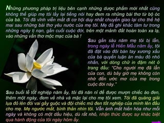 N hững phương pháp trị liệu bên cạnh những dược phẩm mới nhất  cũng không thể giúp mẹ tôi lấy lại tiếng nói  hay đem ra những bài thơ từ bộ óc của bà.  Tôi đã vĩnh viễn mất đi cơ hội duy nhất chuyển giao lại cho thế hệ mai sau những bài thơ yêu nước của mẹ tôi.   Mẹ đã ghi khắc tâm tư trong những ngày tị nạn, gần cuối cuộc đời,  trên một mảnh đất hoàn toàn xa lạ, vào những vần thơ mộc mạc của bà !  S au gần sáu năm mẹ tôi bị lẫn,   trong ngày lễ Hiền Mẫu năm ấy ,   tôi đã đặt vào đôi bàn tay xương xẩu của bà quyển luận án màu đỏ nhỏ nhắn,  với dòng chữ in đậm nét ở trang đầu:   “Cho người mẹ đã lẫn của con, dù bây giờ mẹ không còn nhớ đến ước mơ của mẹ trong cuộc đời này.”   S au buổi lễ tốt nghiệp năm ấy, tôi đã năn nỉ để được mượn chiếc áo đen, thêm một ngày, đem về nhà và mặc lại cho mẹ tôi xem.  Tôi đã quàng giải lụa đỏ lên đôi vai gầy guộc và đội chiếc mũ đen tốt nghiệp của mình lên đầu cho mẹ.   Mẹ ngước mắt, bình thản nhìn tôi.   Vẫn ánh mắt hiền hòa như mỗi ngày  và không có một dấu hiệu, dù rất nhỏ,   nhận thức được sự khác biệt qua hành động của tôi ngày hôm ấy.  