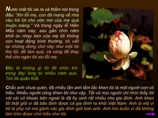 N ước mắt tôi ứa ra và thầm nói trong đầu:   “Xin lỗi mẹ, con đã mang về nhà câu trả lời cho ước mơ của mẹ quá muộn màng.”   Và trong ngày lễ Hiền Mẫu năm nay, sau gần chín năm khối óc nhạy bén của mẹ tôi không còn hoạt động bình thường,   tôi viết lại những dòng chữ này như một lời thú tội, để làm quà, và cũng để thay thế cho ngàn lời xin lỗi mẹ.  C hắc anh chưa quên, đã nhiều lần anh tấm tắc khen tôi là một người con có hiếu. Nhiều người cũng khen tôi như vậy.  Tất cả mọi người chỉ nhìn thấy tôi với cái vỏ khoác bên ngoài là đã hy sinh rất nhiều cho gia đình.   Anh khen tôi thật giỏi vì đã bảo lãnh được cả gia đình ra khỏi Việt Nam.   Anh ái mộ vì tôi là phụ nữ mà gánh vác gia đình giỏi hơn anh.   Anh hơi buồn vì đã không làm tròn được chữ hiếu như tôi.  Đ ây là những gì tôi đã chôn kín trong đáy lòng từ nhiều năm qua. Tim tôi quặn thắt.  