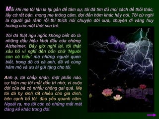 M ỗi khi mẹ tôi lân la lại gần để tâm sự, tôi đã tìm đủ mọi cách để thối thác, lấy cớ rất bận, mong mẹ thông cảm, đợi đến hôm khác hãy nói. Tôi cứ nghĩ là người già rảnh rỗi thì thích nói chuyện đời xưa, chuyện dĩ vãng huy hoàng của một thời son trẻ.  A nh ạ, tôi chấp nhận, một phần nào,  sự kiện mẹ tôi mất dần trí nhớ, vì cuộc đời của bà có nhiều chông gai quá.   Mẹ tôi đã hy sinh rất nhiều cho gia đình, bên cạnh bố tôi, đau yếu quanh năm.   Ngoài ra, mẹ tôi còn có những mất mát đáng kể khác trong đời.  T ôi đã thật ngu ngốc không biết đó là những dấu hiệu khởi đầu của chứng Alzheimer.  Bây giờ nghĩ lại, tôi thật xấu hổ vì nghĩ đến bốn chữ  ‘Người con có hiếu’   mà những người quen biết, trong đó có cả anh, đã vô cùng hâm mộ và ưu ái gửi tặng cho tôi.   