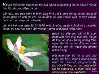 H ai lần mất nước, vào chính tay của người cùng chủng tộc, là hai lần mẹ tôi mất tất cả cơ nghiệp của bà.  L ần đầu, sau trận đánh ở Điện Biên Phủ 1954, chia đôi đất nước, mẹ phải xa bà ngoại và anh chị em, bỏ lại tất cả tài sản ở miền Bắc, đi theo chồng, đem các con chạy trốn vào Nam.  Lần thứ hai, sau ngày 30-04-1975, một lần nữa, mẹ tôi mất tất cả sự nghiệp mà bà đã phải khó khăn lắm mới gầy dựng lại được ở miền Nam. N goài sự tiêu tán vật chất, suốt mười lăm năm ở lại quê nhà, mẹ tôi đã trải qua nhiều khủng hoảng trầm trọng. Bà đã mất hai đứa con cùng một lúc, em tôi, ngoài đại dương mênh mông.  M ột năm sau, bố tôi,   vì quá đau buồn, trở bịnh, nhưng không được bệnh viện chiếu cố, cũng ra đi.   Mẹ tôi, với cõi lòng tan nát, một mình lặn lội đường xa, đi thăm nuôi đàn con trong tù vì tội vượt biên.  