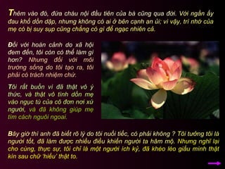 T hêm vào đó, đứa cháu nội đầu tiên của bà cũng qua đời.  Với ngần ấy đau khổ dồn dập, nhưng không có ai ở bên cạnh an ủi;   vì vậy, trí nhớ của mẹ có bị suy sụp cũng chẳng có gì để ngạc nhiên cả.  B ây giờ thì anh đã biết rõ lý do tôi nuối tiếc, có phải không ?   Tôi tưởng tôi là người tốt, đã làm được nhiều điều khiến người ta hâm mộ.   Nhưng nghĩ lại cho cùng, thực sự, tôi chỉ là một người ích kỷ, đã khéo léo giấu mình thật kín sau chữ ‘hiếu’ thật to.  Đ ối với hoàn cảnh do xã hội đem đến, tôi còn có thể làm gì hơn?  Nhưng đối với môi trường sống do tôi tạo ra, tôi phải có trách nhiệm chứ.  T ôi rất buồn vì đã thật vô ý thức,   và thật vô tình dồn mẹ vào ngục tù của cô đơn nơi xứ người,   và đã không giúp mẹ tìm cách nguôi ngoai.   