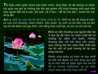 T ôi thấy chán ghét chính bản thân mình. Quả thật, tôi đã không có thiện chí giúp mẹ ghi lại những bài thơ gói ghém nỗi lòng thương nhớ quê nhà của người đàn bà tị nạn, lớn tuổi, và ít học – để lại cho đời – trước khi mẹ tôi bị lẫn.  K hối óc tầm thường của người đàn bà ít học ấy  đã thực sự chôn chặt tất cả những kỷ niệm vui buồn,   những thương đau nổi trôi theo vận nước,  qua những bài thơ chân thật nhất của mẹ tôi viết về quê hương bỏ lại sau lưng của bà. A nh ạ,  khối óc của mẹ tôi đã đóng chặt lại rồi.   Khối óc ấy đã từng là biển cả của tình thương, trách nhiệm, bồn phận ,   hy sinh vô bờ bến  mà cả đời mẹ tôi đã dành cho gia đình, cho đồng bào ruột thịt, và cho xứ sở của bà.   C hiếc chìa khóa vô hình và duy nhất có thể mở được   cái kho tàng quý giá ấy là chữ viết và ngôn ngữ của mẹ tôi   đã bị chứng Alzheimer và tai biến mạch máu não hủy hoại mất rồi.   