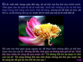 C ó lẽ, mãi mãi, trong cuộc đời này,  tôi sẽ khó mà tha thứ cho chính mình.   Thời gian còn lại của tôi sẽ là nuối tiếc .  Nuối tiếc những gì tôi có thể làm được trong khả năng của mình, thật dễ dàng,   nhưng tôi đã thật vô tình, đã thờ ơ, và đã không làm gì cả,  trước khi trí nhớ của mẹ từ từ mất dần đi.  T ôi ước mơ thời gian quay ngược lại, để thực hiện những điều có thể làm được cho mẹ của tôi.   Nhưng rất tiếc, thời gian sẽ không bao giờ trở lại ! Nuối tiếc bao nhiêu thì cũng đã quá muộn rồi !   Tôi không thể tìm lại được trí nhớ của mẹ tôi .   Tôi cũng không thể nào nhớ được những bài thơ yêu nước mẹ tôi sáng tác để giữ lại cho thế hệ mai sau ! 