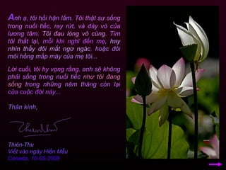 A nh ạ, tôi hối hận lắm.   Tôi thật sự sống trong nuối tiếc, ray rứt, và dày vò của lương tâm.   Tôi đau lòng vô cùng .   Tim tôi thắt lại,   mỗi khi nghĩ đến mẹ ,   hay nhìn thấy đôi mắt ngơ ngác ,   hoặc đôi môi hồng mấp máy của mẹ tôi... Lời cuối, tôi hy vọng rằng ,  anh sẽ không phải sống trong nuối tiếc   như tôi đang sống   trong những năm tháng còn lại   của cuộc đời này... Thân kính, Thiên-Thu Viết vào ngày Hiền Mẫu Canada, 10-05-2009 
