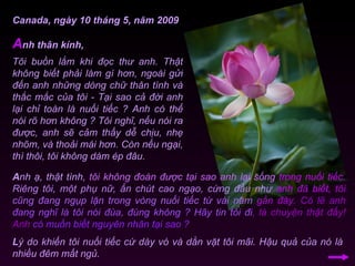 Tôi buồn lắm khi đọc thư anh. Thật không biết phải làm gì hơn, ngoài gửi đến anh những dòng chữ thân tình và thắc mắc của tôi - Tại sao cả đời anh lại chỉ toàn là nuối tiếc ? Anh có thể nói rõ hơn không ? Tôi nghĩ, nếu nói ra được, anh sẽ cảm thấy dễ chịu, nhẹ nhõm, và thoải mái hơn. Còn nếu ngại, thì thôi, tôi không dám ép đâu. A nh thân kính, Canada, ngày 10 tháng 5, năm 2009 A nh ạ, thật tình,  tôi không đoán được tại sao anh lại sống  trong nuối tiếc.   Riêng tôi, một phụ nữ, ẩn chút cao ngạo, cứng đầu như  anh đã biết,  tôi  cũng đang ngụp lặn trong vòng nuối tiếc từ vài năm  gần đây.   Có lẽ anh  đang nghĩ là tôi nói đùa, đúng không ?   Hãy tin tôi đi , là chuyện thật đấy! Anh  có muốn biết nguyên nhân tại sao ?  L ý do khiến tôi nuối tiếc cứ dày vò và dằn vặt tôi mãi. Hậu quả của nó là nhiều đêm mất ngủ.  