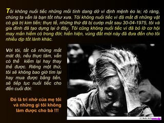 Đó là trí nhớ của mẹ tôi và những gì tôi không làm được cho bà !!!  V ới tôi, tất cả những mất mát đó, nếu thực tâm, vẫn có thể  kiếm lại hay thay thế được. Riêng một thứ, tôi sẽ không bao giờ tìm lại hay mua được bằng tiền, sẽ tiếp tục nuối tiếc cho đến cuối đời: T ôi không nuối tiếc những mối tình dang dở vì định mệnh éo le; rõ ràng, chúng ta vẫn là bạn tốt như xưa.  Tôi không nuối tiếc vì đã mất đi những vật có giá trị kim tiền; thực tế, những thứ đã bị cướp mất sau 30-04-1975, tôi và gia đình đã tạo dựng lại ở đây.   Tôi cũng không nuối tiếc vì đã bỏ lỡ cơ hội may mắn hiếm có trong đời; hiển hiện, vùng đất mới này đã đưa đến cho tôi nhiều dịp tốt lành khác.  