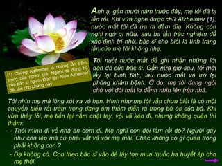 A nh ạ, gần mười năm trước đây, mẹ tôi đã bị lẫn rồi. Khi vừa nghe được chữ Alzheimer  (1),  nước mắt tôi đã ứa ra đầm đìa. Không còn nghi ngờ gì nữa, sau ba lần trắc nghiệm để xác định trí nhớ, bác sĩ cho biết là tình trạng lẫn của mẹ tôi không nhẹ.  T ôi nuốt nước mắt để ghi nhận những lời dặn dò của bác sĩ.  Gần nửa giờ sau, tôi mới lấy lại bình tĩnh, lau nước mắt và trở lại phòng khám bệnh.   Ở đó, mẹ tôi đang ngồi chờ với đôi mắt lơ đễnh nhìn lên trần nhà.  (1) Chứng Alzheimer là chứng lẫn trầm trọng của người già. Người ta dùng họ của bác sĩ người Đức tên Alois Azheimer đặt tên cho chứng này T ôi nhìn mẹ mà lòng xót xa vô hạn.  Hình như mẹ tôi vẫn chưa biết là có một chuyển biến rất trầm trọng đang âm thầm diễn ra trong bộ óc của bà .  Khi vừa thấy tôi, mẹ tiến lại nắm chặt tay, vội vã kéo đi, nhưng không quên thì thầm: - Thôi mình đi về nhà ăn cơm đi. Mẹ nghĩ con đói lắm rồi đó? Người gầy như con tép mà cứ phải vất vả với mẹ mãi. Chắc không có gì quan trọng phải không con ? - Dạ không có. Con theo bác sĩ vào để lấy toa mua thuốc hạ huyết áp cho mẹ thôi.  