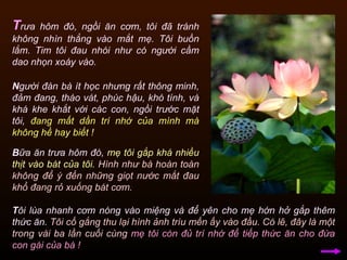 N gười đàn bà ít học nhưng rất thông minh, đảm đang, tháo vát, phúc hậu, khó tính, và khá khe khắt với các con, ngồi trước mặt tôi,  đang mất dần trí nhớ của mình mà không hề hay biết !   T rưa hôm đó, ngồi ăn cơm, tôi đã tránh không nhìn thẳng vào mắt mẹ. Tôi buồn lắm. Tim tôi đau nhói như có người cầm dao nhọn xoáy vào.  B ữa ăn trưa hôm đó,  mẹ tôi gắp khá nhiều thịt vào bát của tôi .   Hình như bà hoàn toàn không để ý đến những giọt nước mắt đau khổ đang rỏ xuống bát cơm.  T ôi lùa nhanh cơm nóng vào miệng và để yên cho mẹ hớn hở gắp thêm thức ăn.  Tôi cố gắng thu lại hình ảnh trìu mến ấy vào đầu.  Có lẽ, đây là một trong vài ba lần cuối cùng   mẹ tôi còn đủ trí nhớ để tiếp thức ăn cho đứa con gái của bà ! 