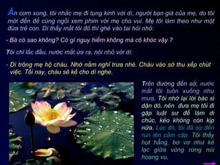 T ôi chỉ lắc đầu, nước mắt ứa ra, nói nhỏ với dì: -  Dì trông mẹ hộ cháu. Nhớ nằm nghỉ trưa nhé. Cháu vào sở thu xếp chút việc. Tối nay, cháu sẽ kể cho dì nghe. T rên đường đến sở,  nước mắt tôi tuôn xuống như mưa .  Tôi nhớ lại lời bác sĩ dặn dò, nên  đưa mẹ tôi đi gặp luật sư để làm di chúc, kẻo không còn kịp nữa.   Lúc đó, tôi đã sợ đến run lên cầm cập.   Tôi thấy hụt hẫng, bơ vơ như kẻ lạc giữa vùng rừng núi hoang vu.  Ă n cơm xong, tôi nhắc mẹ đi tụng kinh với dì, người bạn già của mẹ, do tôi mời đến để cùng ngồi xem phim với mẹ cho vui. Mẹ tôi làm theo như một đứa trẻ con. Dì thấy mắt tôi đỏ thì ghé vào tai hỏi nhỏ: - Bà có sao không? Có gì nguy hiểm không mà cô khóc vậy ? 