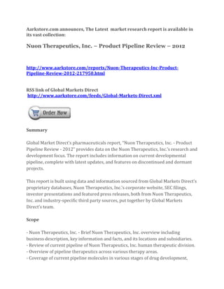 Aarkstore.com announces, The Latest market research report is available in
its vast collection:

Nuon Therapeutics, Inc. – Product Pipeline Review – 2012



http://www.aarkstore.com/reports/Nuon-Therapeutics-Inc-Product-
Pipeline-Review-2012-217950.html


RSS link of Global Markets Direct
http://www.aarkstore.com/feeds/Global-Markets-Direct.xml




Summary

Global Market Direct’s pharmaceuticals report, “Nuon Therapeutics, Inc. - Product
Pipeline Review - 2012” provides data on the Nuon Therapeutics, Inc.’s research and
development focus. The report includes information on current developmental
pipeline, complete with latest updates, and features on discontinued and dormant
projects.

This report is built using data and information sourced from Global Markets Direct’s
proprietary databases, Nuon Therapeutics, Inc.’s corporate website, SEC filings,
investor presentations and featured press releases, both from Nuon Therapeutics,
Inc. and industry-specific third party sources, put together by Global Markets
Direct’s team.

Scope

- Nuon Therapeutics, Inc. - Brief Nuon Therapeutics, Inc. overview including
business description, key information and facts, and its locations and subsidiaries.
- Review of current pipeline of Nuon Therapeutics, Inc. human therapeutic division.
- Overview of pipeline therapeutics across various therapy areas.
- Coverage of current pipeline molecules in various stages of drug development,
 