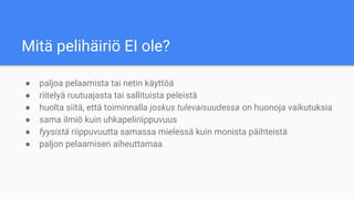 Mitä pelihäiriö EI ole?
● paljoa pelaamista tai netin käyttöä
● riitelyä ruutuajasta tai sallituista peleistä
● huolta siitä, että toiminnalla joskus tulevaisuudessa on huonoja vaikutuksia
● sama ilmiö kuin uhkapeliriippuvuus
● fyysistä riippuvuutta samassa mielessä kuin monista päihteistä
● paljon pelaamisen aiheuttamaa
 