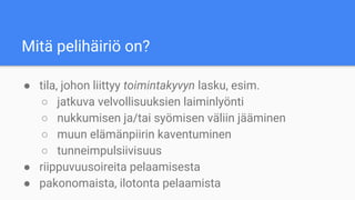 Mitä pelihäiriö on?
● tila, johon liittyy toimintakyvyn lasku, esim.
○ jatkuva velvollisuuksien laiminlyönti
○ nukkumisen ja/tai syömisen väliin jääminen
○ muun elämänpiirin kaventuminen
○ tunneimpulsiivisuus
● riippuvuusoireita pelaamisesta
● pakonomaista, ilotonta pelaamista
 