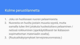 Kolme perustilannetta
1. Joku on huolissaan nuoren pelaamisesta.
2. Nuoresta on huolta jostain muusta syystä, mutta
samalla tulee ilmi jotakuta huolestuttava pelaaminen /
netissä roikkuminen (ajankäytöllisesti tai ikätasoon
sopimattoman materiaalin osalta).
3. (Ruutuaikakysymykset terveysneuvonnassa.)
 