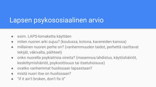 Lapsen psykososiaalinen arvio
● esim. LAPS-lomaketta käyttäen
● miten nuoren arki sujuu? (koulussa, kotona, kavereiden kanssa)
● millainen nuoren perhe on? (vanhemmuuden taidot, perhettä rasittavat
tekijät, väkivalta, päihteet)
● onko nuorella psykiatrisia oireita? (masennus/ahdistus, käytöshäiriöt,
keskittymishäiriöt, psykoottisuus tai itsetuhoisuus)
● ovatko vanhemmat huolissaan lapsestaan?
● mistä nuori itse on huolissaan?
● “if it ain’t broken, don’t fix it”
 