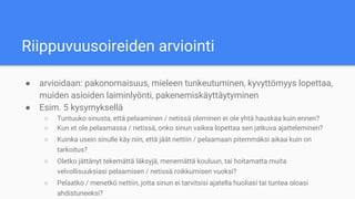 Riippuvuusoireiden arviointi
● arvioidaan: pakonomaisuus, mieleen tunkeutuminen, kyvyttömyys lopettaa,
muiden asioiden laiminlyönti, pakenemiskäyttäytyminen
● Esim. 5 kysymyksellä
○ Tuntuuko sinusta, että pelaaminen / netissä oleminen ei ole yhtä hauskaa kuin ennen?
○ Kun et ole pelaamassa / netissä, onko sinun vaikea lopettaa sen jatkuva ajatteleminen?
○ Kuinka usein sinulle käy niin, että jäät nettiin / pelaamaan pitemmäksi aikaa kuin on
tarkoitus?
○ Oletko jättänyt tekemättä läksyjä, menemättä kouluun, tai hoitamatta muita
velvollisuuksiasi pelaamisen / netissä roikkumisen vuoksi?
○ Pelaatko / menetkö nettiin, jotta sinun ei tarvitsisi ajatella huoliasi tai tuntea oloasi
ahdistuneeksi?
 