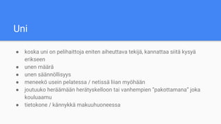 Uni
● koska uni on pelihaittoja eniten aiheuttava tekijä, kannattaa siitä kysyä
erikseen
● unen määrä
● unen säännöllisyys
● meneekö usein pelatessa / netissä liian myöhään
● joutuuko heräämään herätyskelloon tai vanhempien “pakottamana” joka
kouluaamu
● tietokone / kännykkä makuuhuoneessa
 