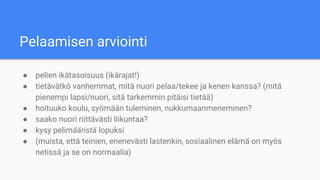 Pelaamisen arviointi
● pelien ikätasoisuus (ikärajat!)
● tietävätkö vanhemmat, mitä nuori pelaa/tekee ja kenen kanssa? (mitä
pienempi lapsi/nuori, sitä tarkemmin pitäisi tietää)
● hoituuko koulu, syömään tuleminen, nukkumaanmeneminen?
● saako nuori riittävästi liikuntaa?
● kysy pelimääristä lopuksi
● (muista, että teinien, enenevästi lastenkin, sosiaalinen elämä on myös
netissä ja se on normaalia)
 