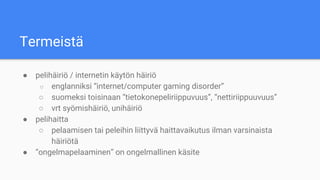 Termeistä
● pelihäiriö / internetin käytön häiriö
○ englanniksi “internet/computer gaming disorder”
○ suomeksi toisinaan “tietokonepeliriippuvuus”, “nettiriippuuvuus”
○ vrt syömishäiriö, unihäiriö
● pelihaitta
○ pelaamisen tai peleihin liittyvä haittavaikutus ilman varsinaista
häiriötä
● “ongelmapelaaminen” on ongelmallinen käsite
 